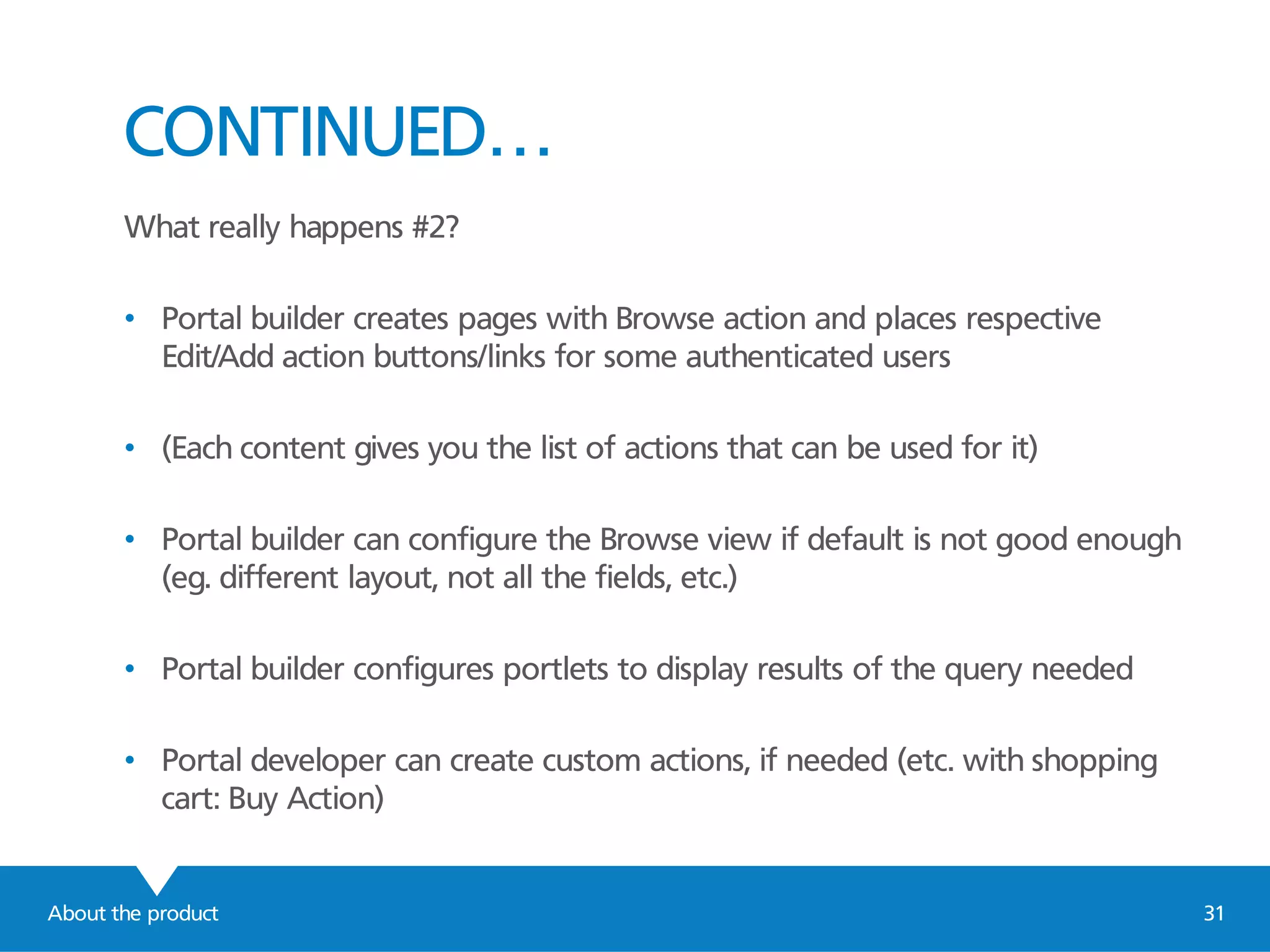 About the product 31
CONTINUED…
What really happens #2?
• Portal builder creates pages with Browse action and places respective
Edit/Add action buttons/links for some authenticated users
• (Each content gives you the list of actions that can be used for it)
• Portal builder can configure the Browse view if default is not good enough
(eg. different layout, not all the fields, etc.)
• Portal builder configures portlets to display results of the query needed
• Portal developer can create custom actions, if needed (etc. with shopping
cart: Buy Action)
 