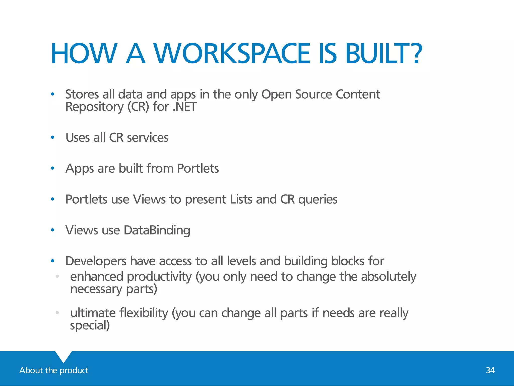 About the product 34
HOW A WORKSPACE IS BUILT?
• Stores all data and apps in the only Open Source Content
Repository (CR) for .NET
• Uses all CR services
• Apps are built from Portlets
• Portlets use Views to present Lists and CR queries
• Views use DataBinding
• Developers have access to all levels and building blocks for
• enhanced productivity (you only need to change the absolutely
necessary parts)
• ultimate flexibility (you can change all parts if needs are really
special)
 