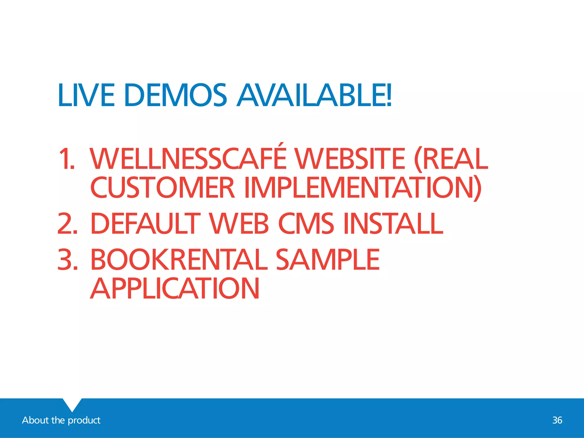 About the product 36
LIVE DEMOS AVAILABLE!
1. WELLNESSCAFÉ WEBSITE (REAL
CUSTOMER IMPLEMENTATION)
2. DEFAULT WEB CMS INSTALL
3. BOOKRENTAL SAMPLE
APPLICATION
 