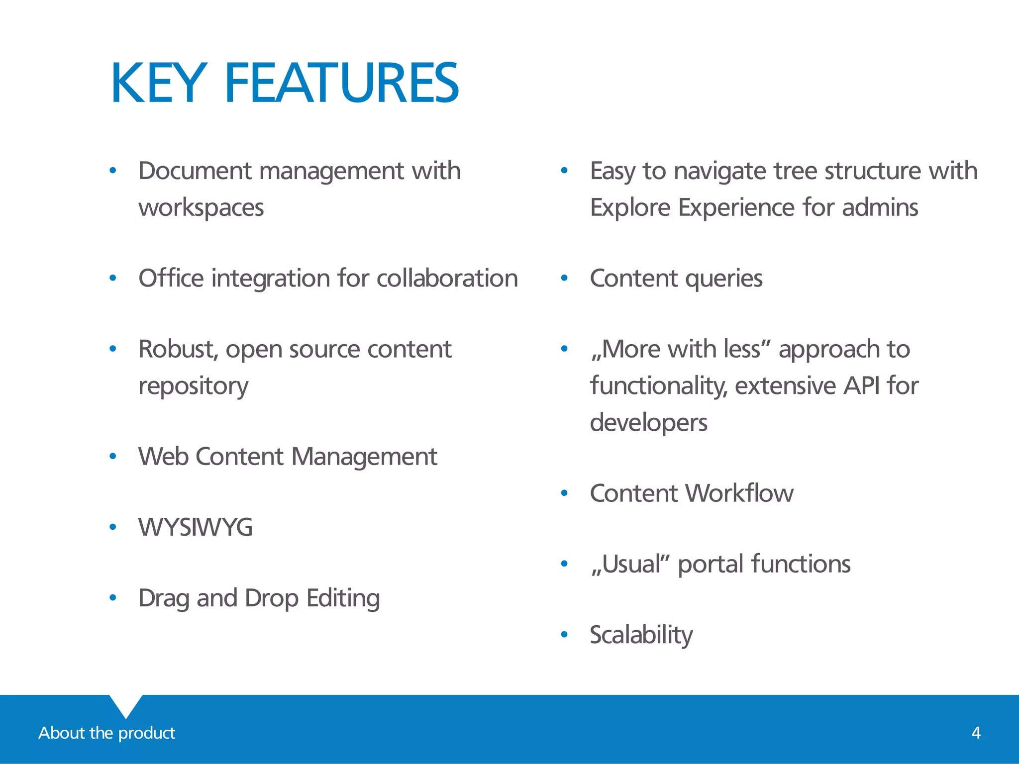 KEY FEATURES
About the product 4
• Document management with
workspaces
• Office integration for collaboration
• Robust, open source content
repository
• Web Content Management
• WYSIWYG
• Drag and Drop Editing
• Easy to navigate tree structure with
Explore Experience for admins
• Content queries
• „More with less” approach to
functionality, extensive API for
developers
• Content Workflow
• „Usual” portal functions
• Scalability
 