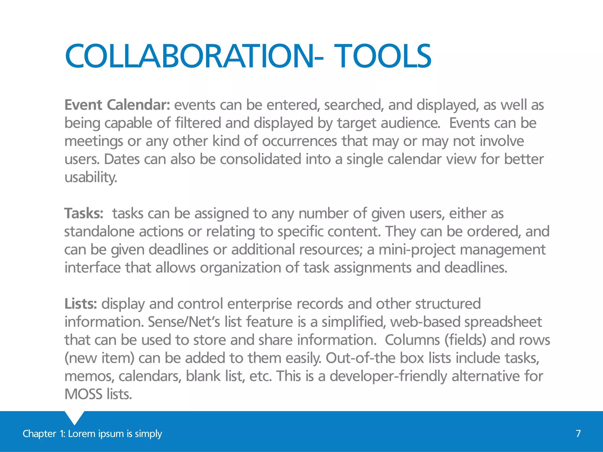 COLLABORATION- TOOLS
Event Calendar: events can be entered, searched, and displayed, as well as
being capable of filtered and displayed by target audience. Events can be
meetings or any other kind of occurrences that may or may not involve
users. Dates can also be consolidated into a single calendar view for better
usability.
Tasks: tasks can be assigned to any number of given users, either as
standalone actions or relating to specific content. They can be ordered, and
can be given deadlines or additional resources; a mini-project management
interface that allows organization of task assignments and deadlines.
Lists: display and control enterprise records and other structured
information. Sense/Net’s list feature is a simplified, web-based spreadsheet
that can be used to store and share information. Columns (fields) and rows
(new item) can be added to them easily. Out-of-the box lists include tasks,
memos, calendars, blank list, etc. This is a developer-friendly alternative for
MOSS lists.
Chapter 1: Lorem ipsum is simply 7
 