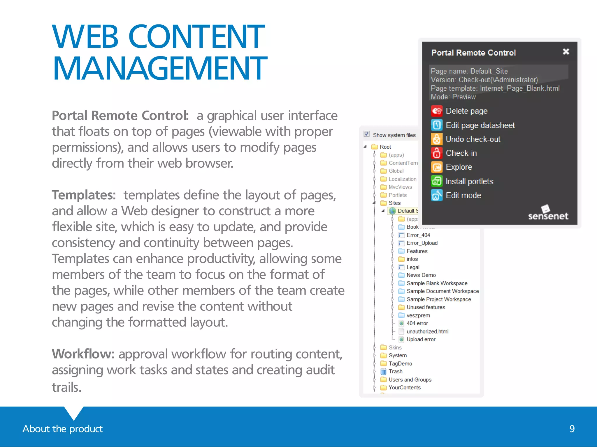 WEB CONTENT
MANAGEMENT
Portal Remote Control: a graphical user interface
that floats on top of pages (viewable with proper
permissions), and allows users to modify pages
directly from their web browser.
Templates: templates define the layout of pages,
and allow a Web designer to construct a more
flexible site, which is easy to update, and provide
consistency and continuity between pages.
Templates can enhance productivity, allowing some
members of the team to focus on the format of
the pages, while other members of the team create
new pages and revise the content without
changing the formatted layout.
Workflow: approval workflow for routing content,
assigning work tasks and states and creating audit
trails.
About the product 9
 
