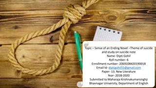 Topic – Sense of an Ending Novel –Theme of suicide
and study on suicide note
Name- Dipti Gohil
Roll number- 6
Enrollment number- 2069108420190018
Email Id- diptigohil55@gmail.com
Paper- 13. New Literature
Year- 2018-2020
Submitted to Maharaja Krishnakumarsinghji
Bhavnagar University, Department of English
 