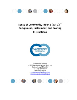 Sense of Community Index 2 (SCI-2): ©
Background, Instrument, and Scoring
Instructions
Community Science
438 N. Frederick Avenue, Suite 315
Gaithersburg, MD 20877
301-519-0722 voice
301-519-0724 fax
www.communityscience.com
www.senseofcommunity.com
 