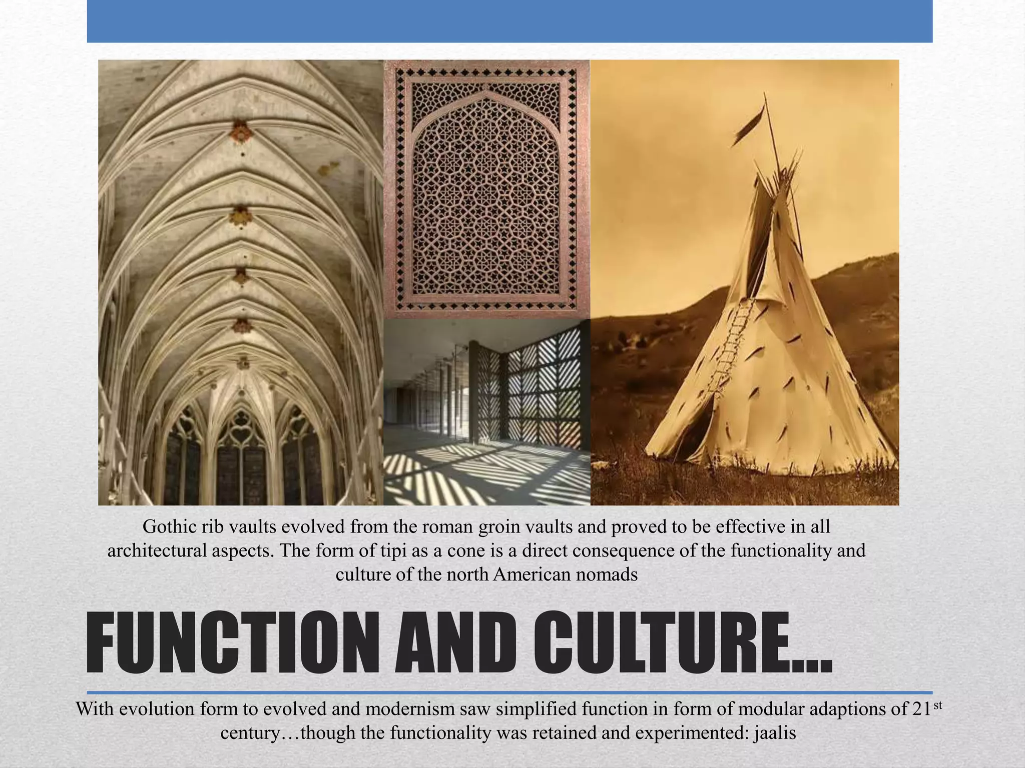 FUNCTION AND CULTURE…
Gothic rib vaults evolved from the roman groin vaults and proved to be effective in all
architectural aspects. The form of tipi as a cone is a direct consequence of the functionality and
culture of the north American nomads
With evolution form to evolved and modernism saw simplified function in form of modular adaptions of 21st
century…though the functionality was retained and experimented: jaalis
 