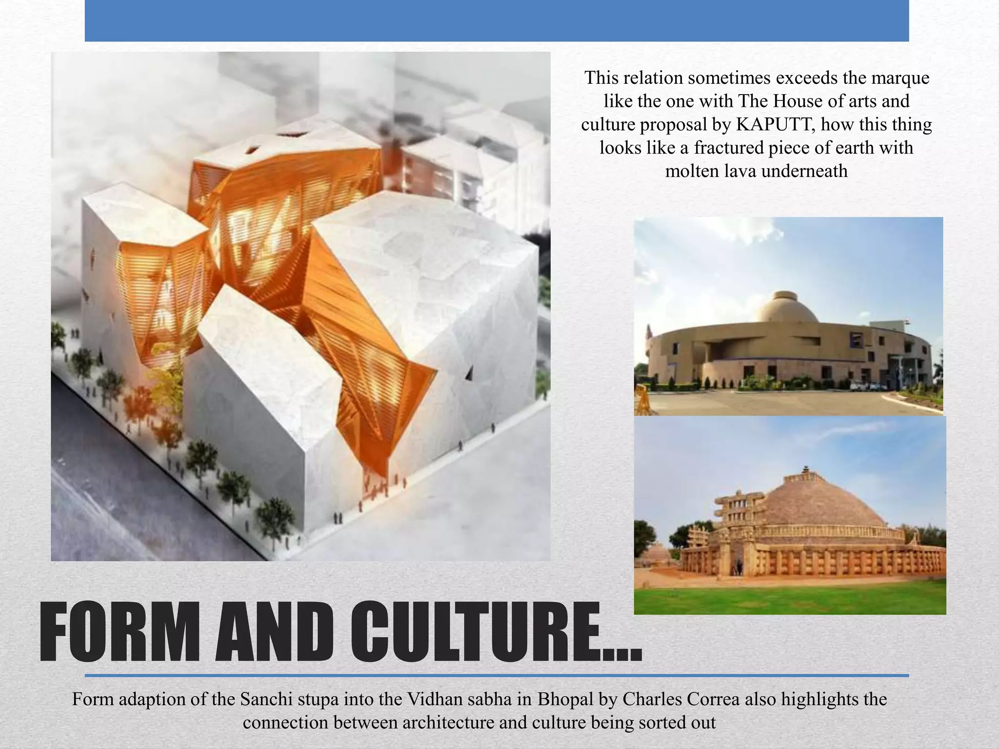 FORM AND CULTURE…
This relation sometimes exceeds the marque
like the one with The House of arts and
culture proposal by KAPUTT, how this thing
looks like a fractured piece of earth with
molten lava underneath
Form adaption of the Sanchi stupa into the Vidhan sabha in Bhopal by Charles Correa also highlights the
connection between architecture and culture being sorted out
 