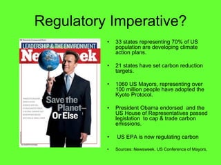 Regulatory Imperative?
           33 states representing 70% of US
           population are developing climate
           action plans.

           21 states have set carbon reduction
           targets.

           1060 US Mayors, representing over
           100 million people have adopted the
           Kyoto Protocol.

           President Obama endorsed and the
           US House of Representatives passed
           legislation to cap & trade carbon
           emissions.

           US EPA is now regulating carbon

           Sources: Newsweek, US Conference of Mayors,
 