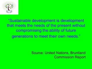 development is development
that meets the needs of the present without
     compromising the ability of future
   generations to meet their own


             Source: United Nations, Bruntland
                           Commission Report
 