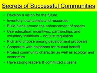 Secrets of Successful Communities
 Develop a vision for the future
 Inventory local assets and resources
 Build plans around the enhancement of assets
 Use education, incentives, partnerships and
 voluntary initiatives not just regulation
 Pick and choose among development proposals
 Cooperate with neighbors for mutual benefit
 Protect community character as well as ecology and
 economics
 Have strong leaders & committed citizens
 
