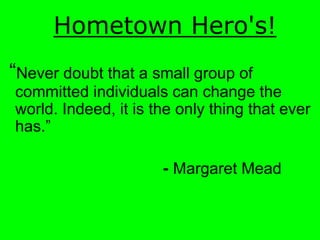 Hometown  Hero's!  
Never doubt that a small group of
committed individuals can change the
world. Indeed, it is the only thing that ever


                      - Margaret Mead
 