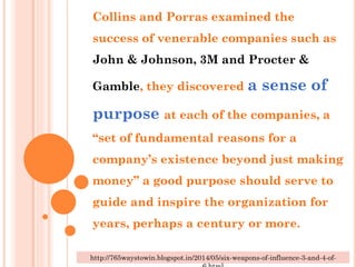 Collins and Porras examined the
success of venerable companies such as
John & Johnson, 3M and Procter &
Gamble, they discovered a sense of
purpose at each of the companies, a
“set of fundamental reasons for a
company’s existence beyond just making
money” a good purpose should serve to
guide and inspire the organization for
years, perhaps a century or more.
http://765waystowin.blogspot.in/2014/05/six-weapons-of-influence-3-and-4-of-
 