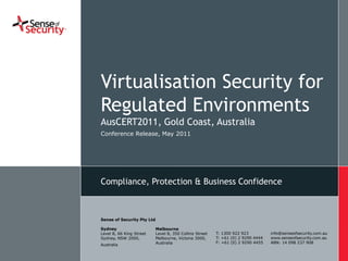 Virtualisation Security for
                             Regulated Environments
                             AusCERT2011, Gold Coast, Australia
                             Conference
                             DD.MM.YY Release, May 2011




                             Compliance, Protection & Business Confidence



                             Sense of Security Pty Ltd

                             Sydney                      Melbourne
                             Level 8, 66 King Street     Level 8, 350 Collins Street   T: 1300 922 923          info@senseofsecurity.com.au
                             Sydney, NSW 2000,           Melbourne, Victoria 3000,     T: +61 (0) 2 9290 4444   www.senseofsecurity.com.au
                                                         Australia                     F: +61 (0) 2 9290 4455   ABN: 14 098 237 908
                             Australia
www.senseofsecurity.com.au                   23/05/2011 | © Sense of Security 2011
 