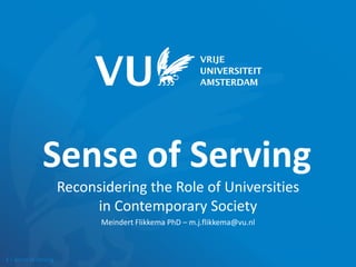 1 | Sense of Serving
Sense of Serving
Reconsidering the Role of Universities
in Contemporary Society
Meindert Flikkema PhD – m.j.flikkema@vu.nl
 