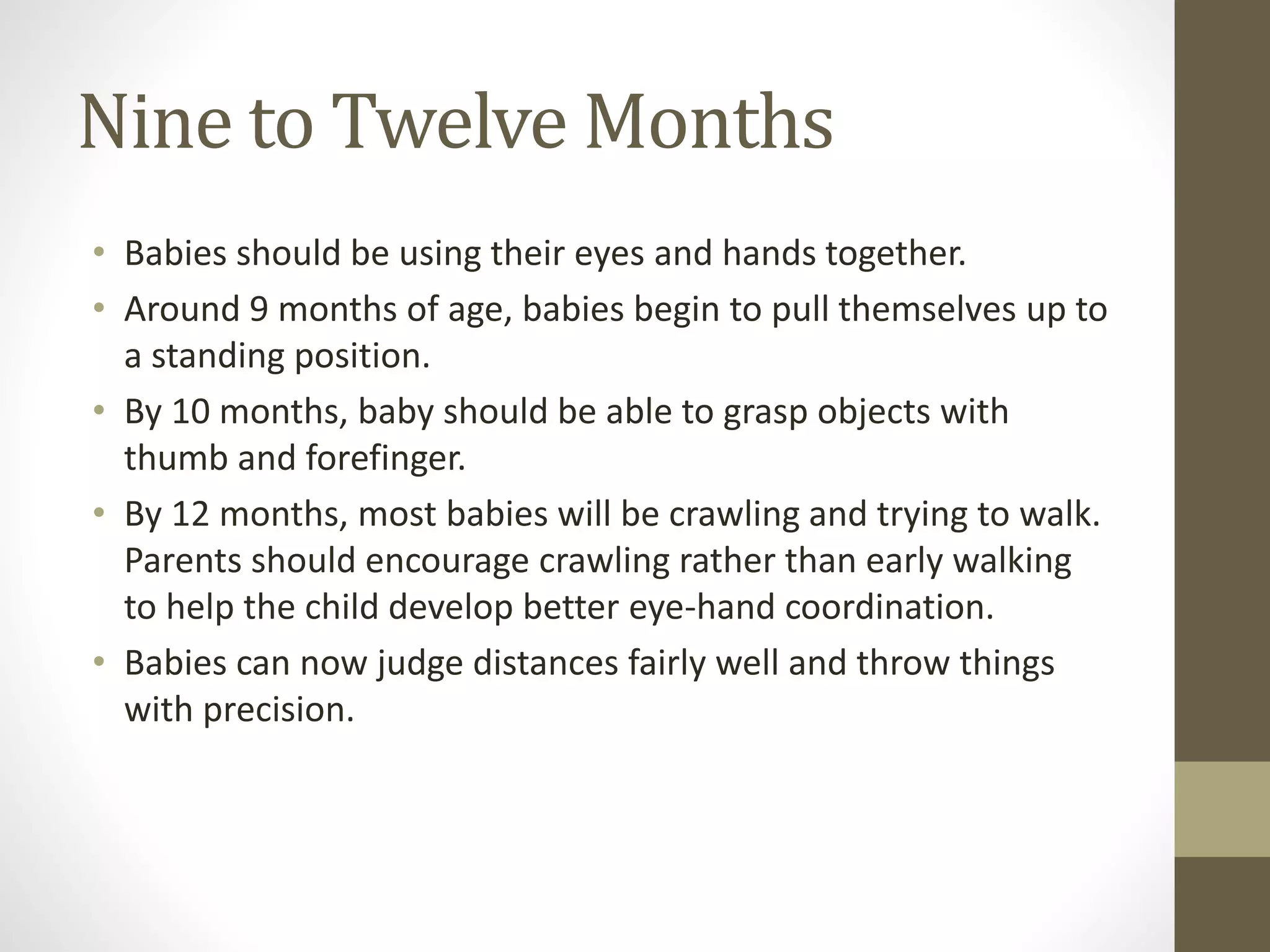 Nine to Twelve Months
• Babies should be using their eyes and hands together.
• Around 9 months of age, babies begin to pull themselves up to
a standing position.
• By 10 months, baby should be able to grasp objects with
thumb and forefinger.
• By 12 months, most babies will be crawling and trying to walk.
Parents should encourage crawling rather than early walking
to help the child develop better eye-hand coordination.
• Babies can now judge distances fairly well and throw things
with precision.
 