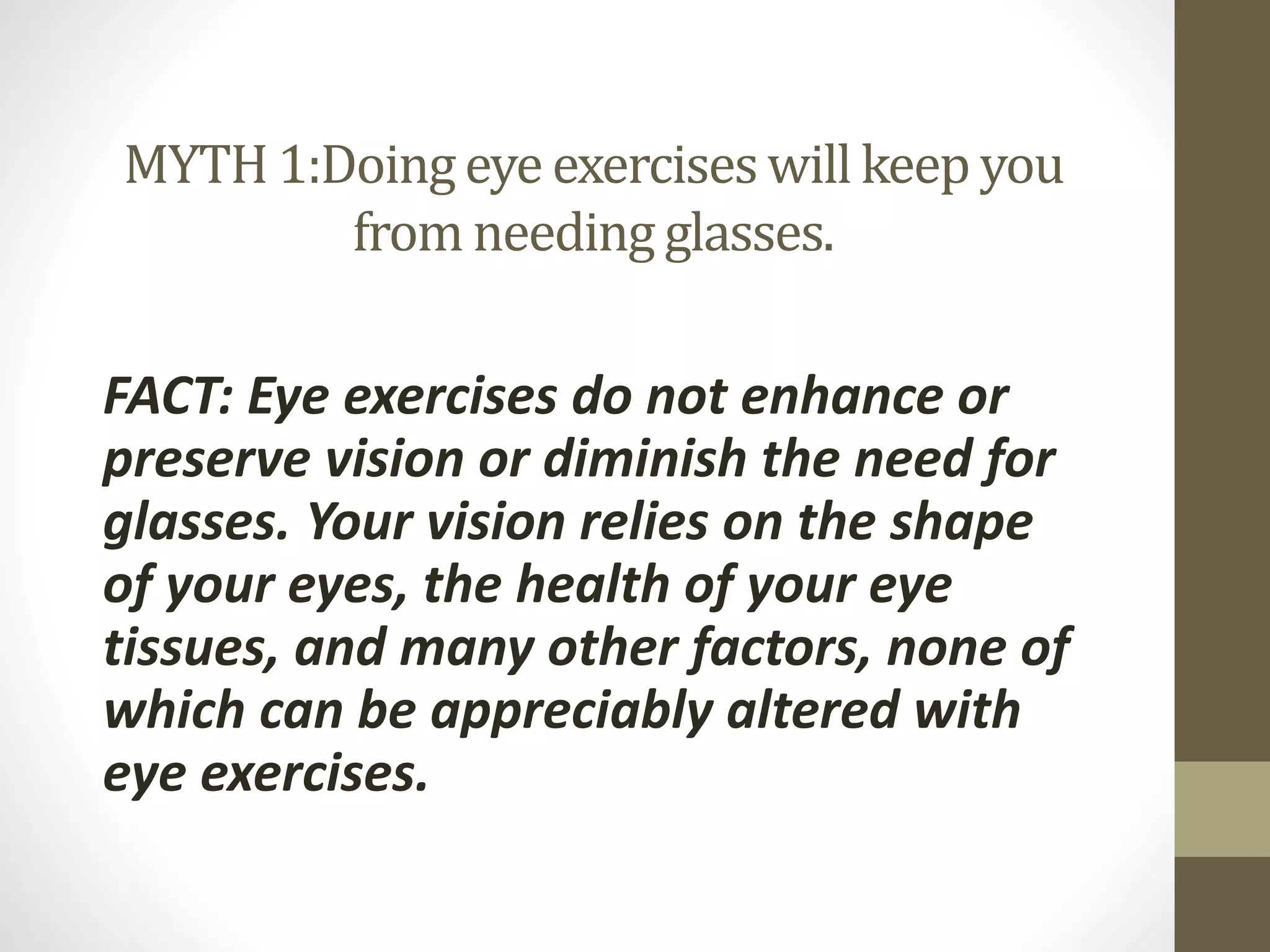 MYTH 1:Doingeye exercises will keep you
from needingglasses.
FACT: Eye exercises do not enhance or
preserve vision or diminish the need for
glasses. Your vision relies on the shape
of your eyes, the health of your eye
tissues, and many other factors, none of
which can be appreciably altered with
eye exercises.
 