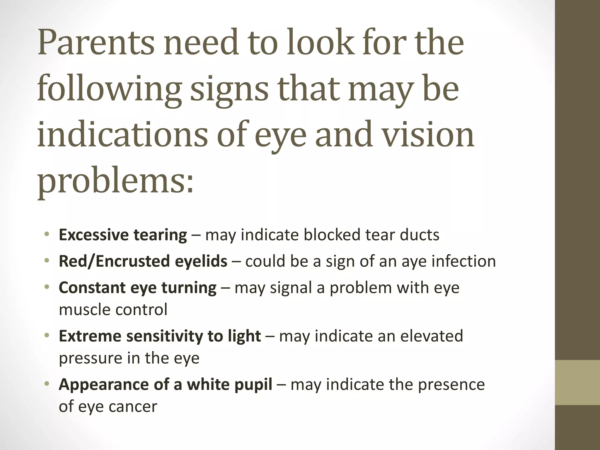 Parents need to look for the
following signs that may be
indications of eye and vision
problems:
• Excessive tearing – may indicate blocked tear ducts
• Red/Encrusted eyelids – could be a sign of an aye infection
• Constant eye turning – may signal a problem with eye
muscle control
• Extreme sensitivity to light – may indicate an elevated
pressure in the eye
• Appearance of a white pupil – may indicate the presence
of eye cancer
 