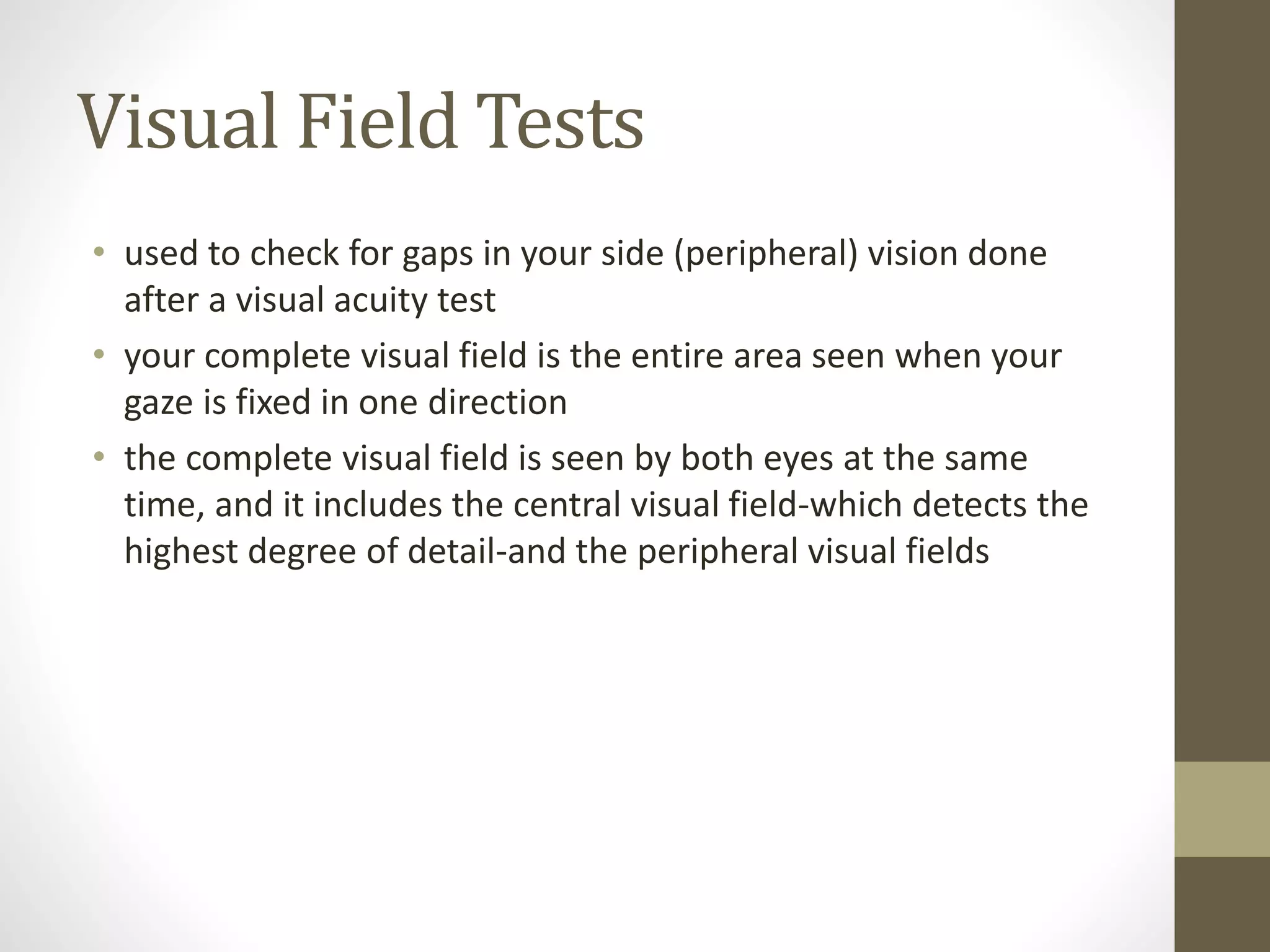Visual Field Tests
• used to check for gaps in your side (peripheral) vision done
after a visual acuity test
• your complete visual field is the entire area seen when your
gaze is fixed in one direction
• the complete visual field is seen by both eyes at the same
time, and it includes the central visual field-which detects the
highest degree of detail-and the peripheral visual fields
 