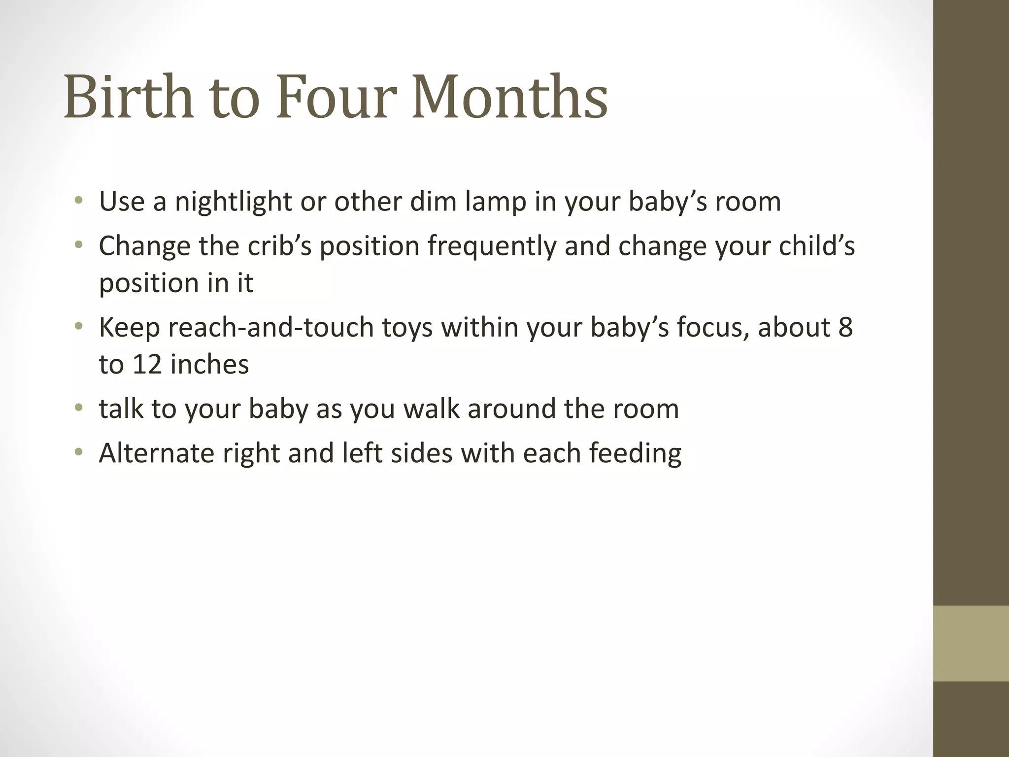Birth to Four Months
• Use a nightlight or other dim lamp in your baby’s room
• Change the crib’s position frequently and change your child’s
position in it
• Keep reach-and-touch toys within your baby’s focus, about 8
to 12 inches
• talk to your baby as you walk around the room
• Alternate right and left sides with each feeding
 