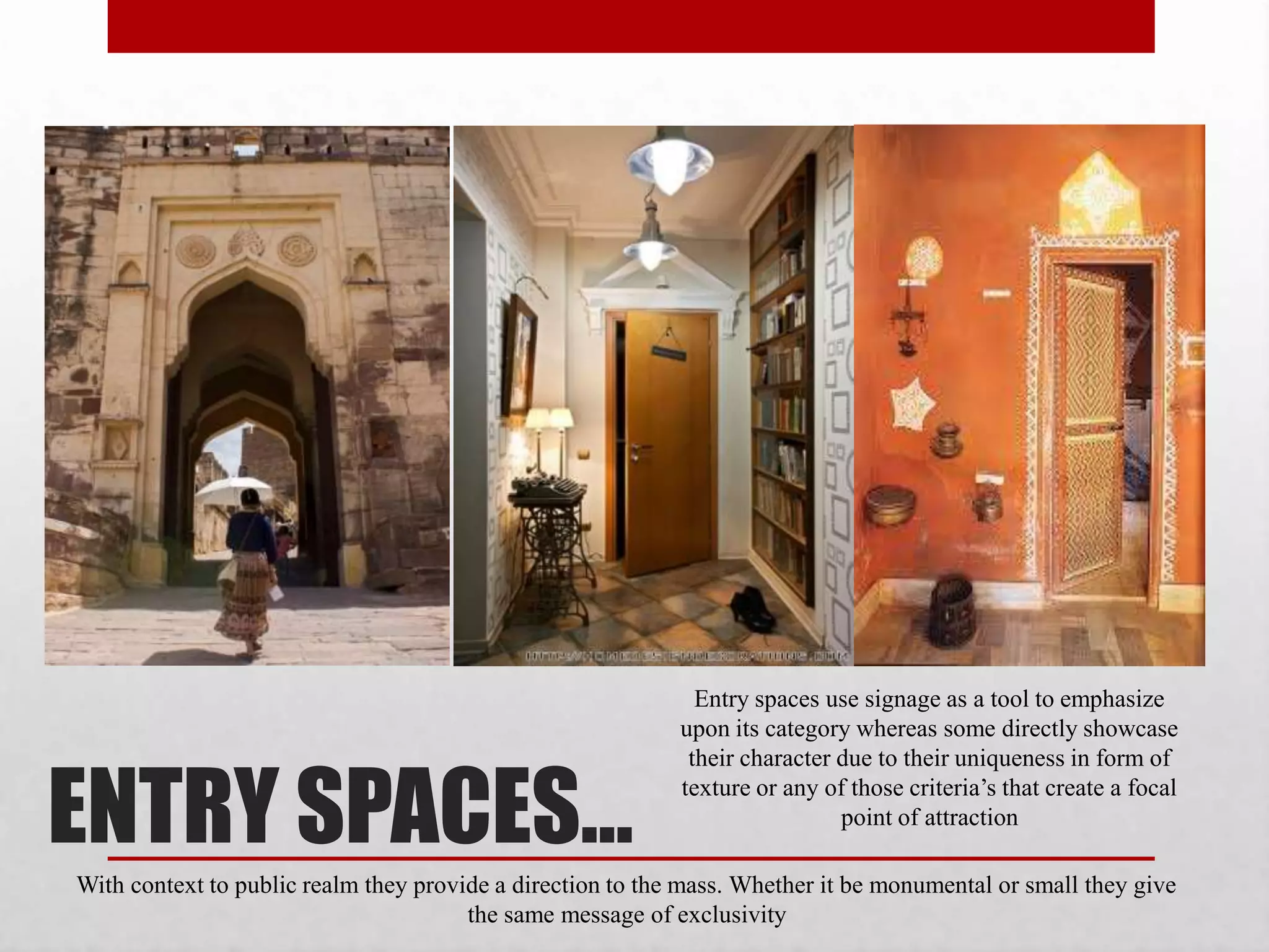 ENTRY SPACES…
Entry spaces use signage as a tool to emphasize
upon its category whereas some directly showcase
their character due to their uniqueness in form of
texture or any of those criteria’s that create a focal
point of attraction
With context to public realm they provide a direction to the mass. Whether it be monumental or small they give
the same message of exclusivity
 