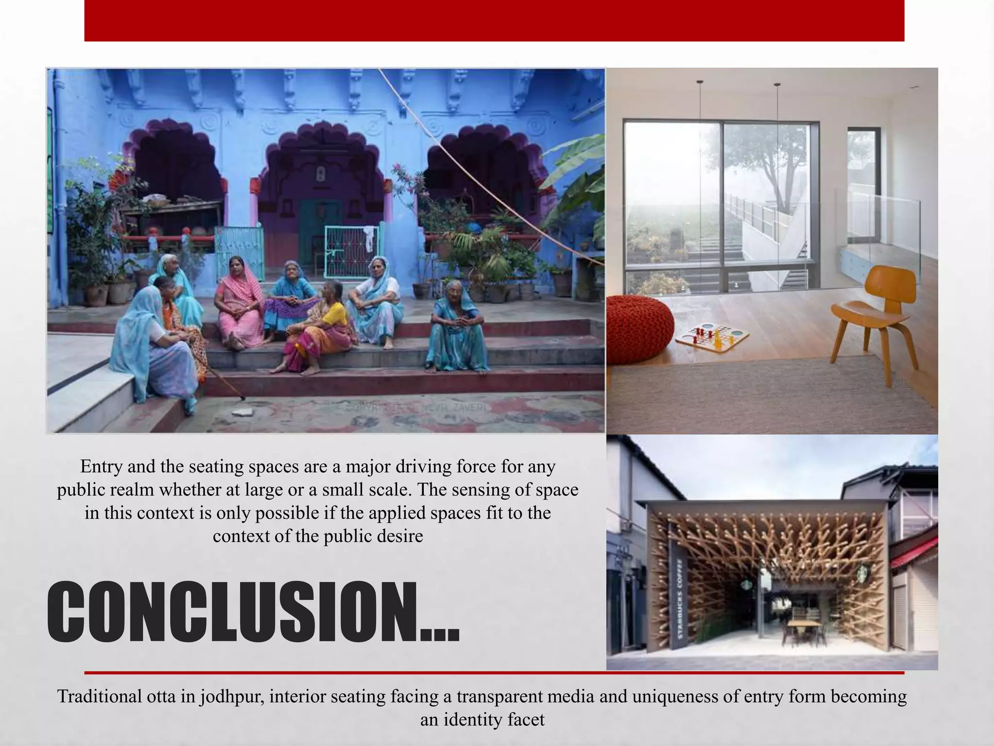 CONCLUSION…
Entry and the seating spaces are a major driving force for any
public realm whether at large or a small scale. The sensing of space
in this context is only possible if the applied spaces fit to the
context of the public desire
Traditional otta in jodhpur, interior seating facing a transparent media and uniqueness of entry form becoming
an identity facet
 