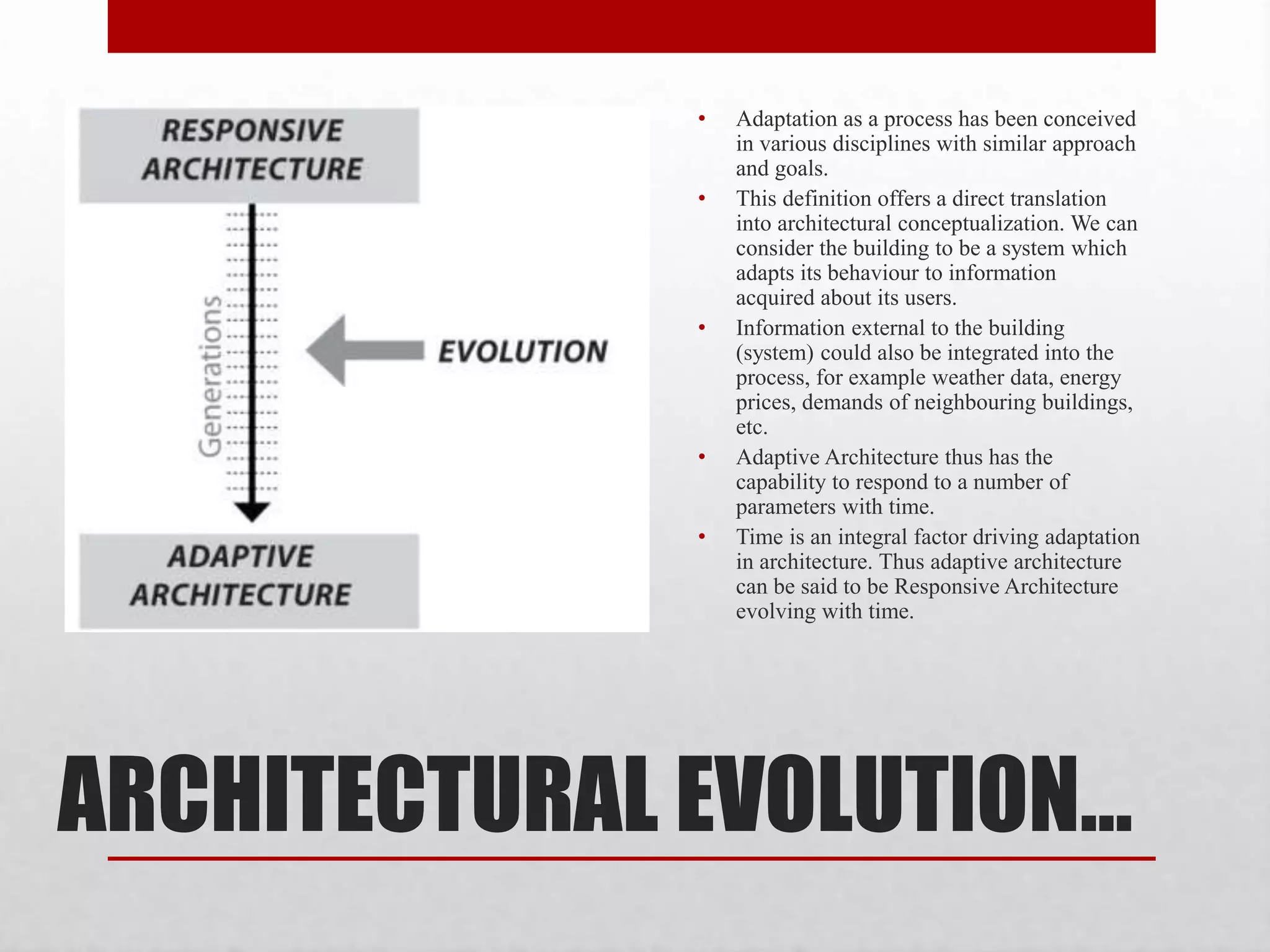 ARCHITECTURAL EVOLUTION…
• Adaptation as a process has been conceived
in various disciplines with similar approach
and goals.
• This definition offers a direct translation
into architectural conceptualization. We can
consider the building to be a system which
adapts its behaviour to information
acquired about its users.
• Information external to the building
(system) could also be integrated into the
process, for example weather data, energy
prices, demands of neighbouring buildings,
etc.
• Adaptive Architecture thus has the
capability to respond to a number of
parameters with time.
• Time is an integral factor driving adaptation
in architecture. Thus adaptive architecture
can be said to be Responsive Architecture
evolving with time.
 