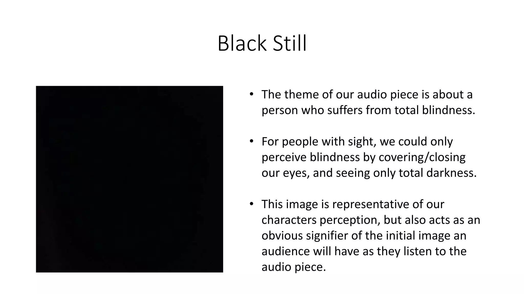 Black Still
• The theme of our audio piece is about a
person who suffers from total blindness.
• For people with sight, we could only
perceive blindness by covering/closing
our eyes, and seeing only total darkness.
• This image is representative of our
characters perception, but also acts as an
obvious signifier of the initial image an
audience will have as they listen to the
audio piece.
 