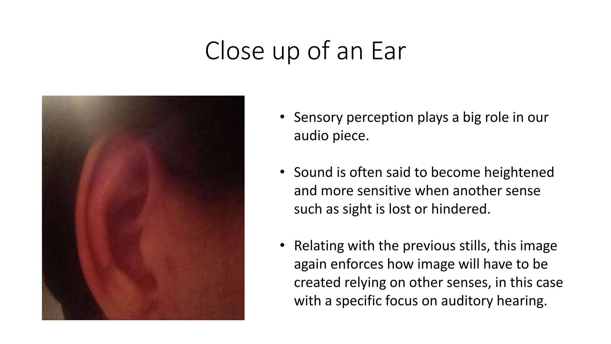 Close up of an Ear
• Sensory perception plays a big role in our
audio piece.
• Sound is often said to become heightened
and more sensitive when another sense
such as sight is lost or hindered.
• Relating with the previous stills, this image
again enforces how image will have to be
created relying on other senses, in this case
with a specific focus on auditory hearing.
 