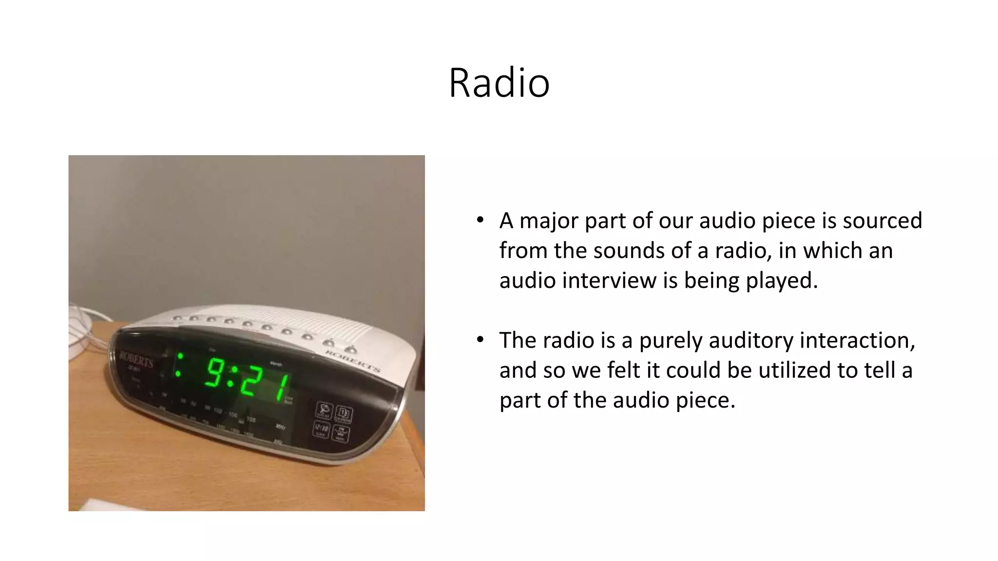 Radio
• A major part of our audio piece is sourced
from the sounds of a radio, in which an
audio interview is being played.
• The radio is a purely auditory interaction,
and so we felt it could be utilized to tell a
part of the audio piece.
 
