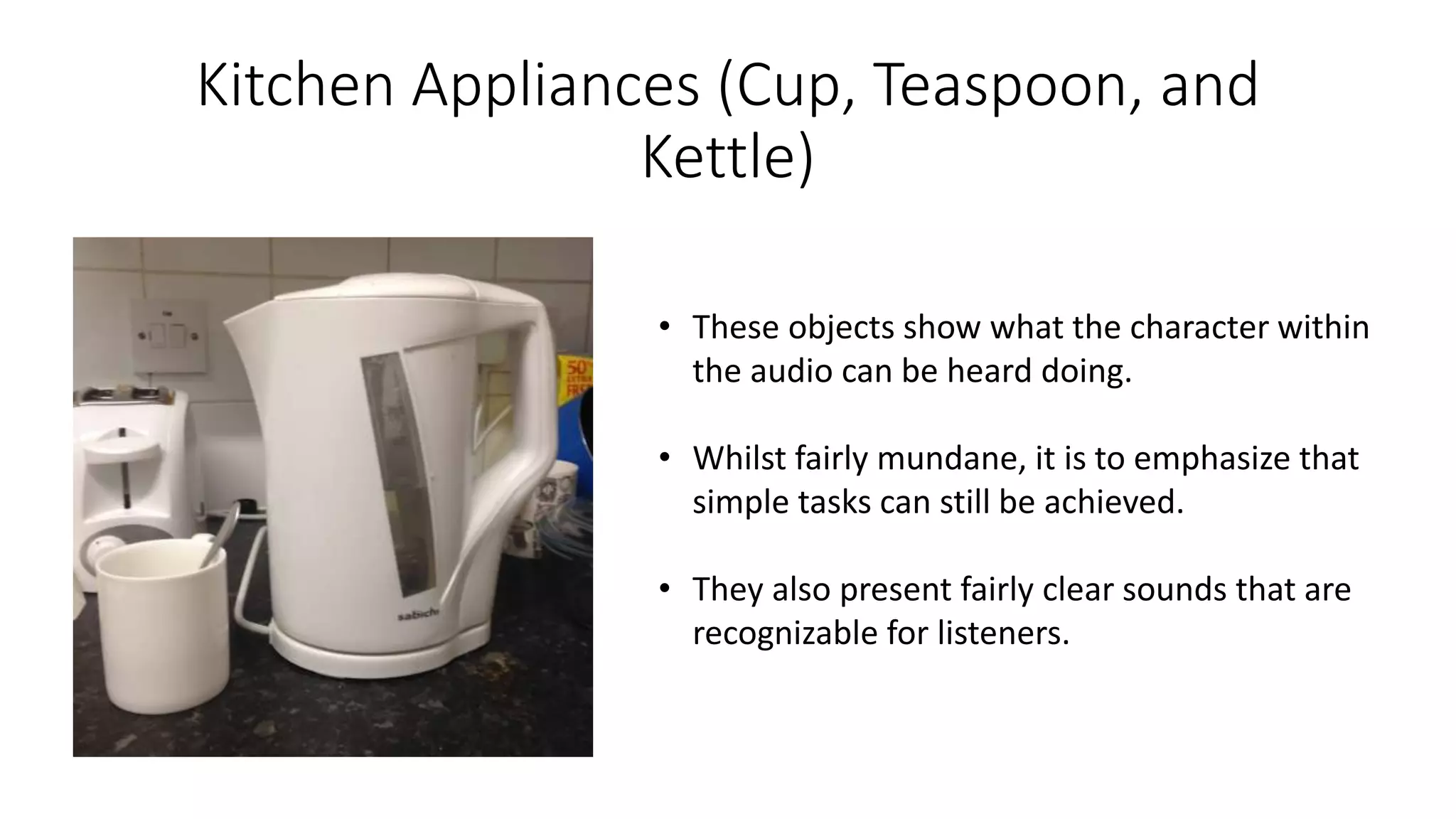 Kitchen Appliances (Cup, Teaspoon, and
Kettle)
• These objects show what the character within
the audio can be heard doing.
• Whilst fairly mundane, it is to emphasize that
simple tasks can still be achieved.
• They also present fairly clear sounds that are
recognizable for listeners.
 