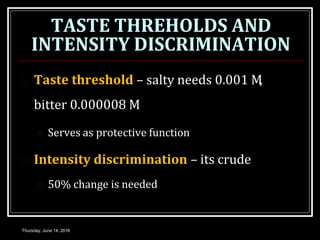 TASTE THREHOLDS AND
INTENSITY DISCRIMINATION
Thursday, June 14, 2018
 Taste threshold – salty needs 0.001 M,
bitter 0.000008 M
 Serves as protective function
 Intensity discrimination – its crude
 50% change is needed
 