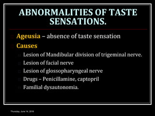 ABNORMALITIES OF TASTE
SENSATIONS.
Thursday, June 14, 2018
 Ageusia – absence of taste sensation
 Causes
 Lesion of Mandibular division of trigeminal nerve.
 Lesion of facial nerve
 Lesion of glossopharyngeal nerve
 Drugs – Penicillamine, captopril
 Familial dysautonomia.
 