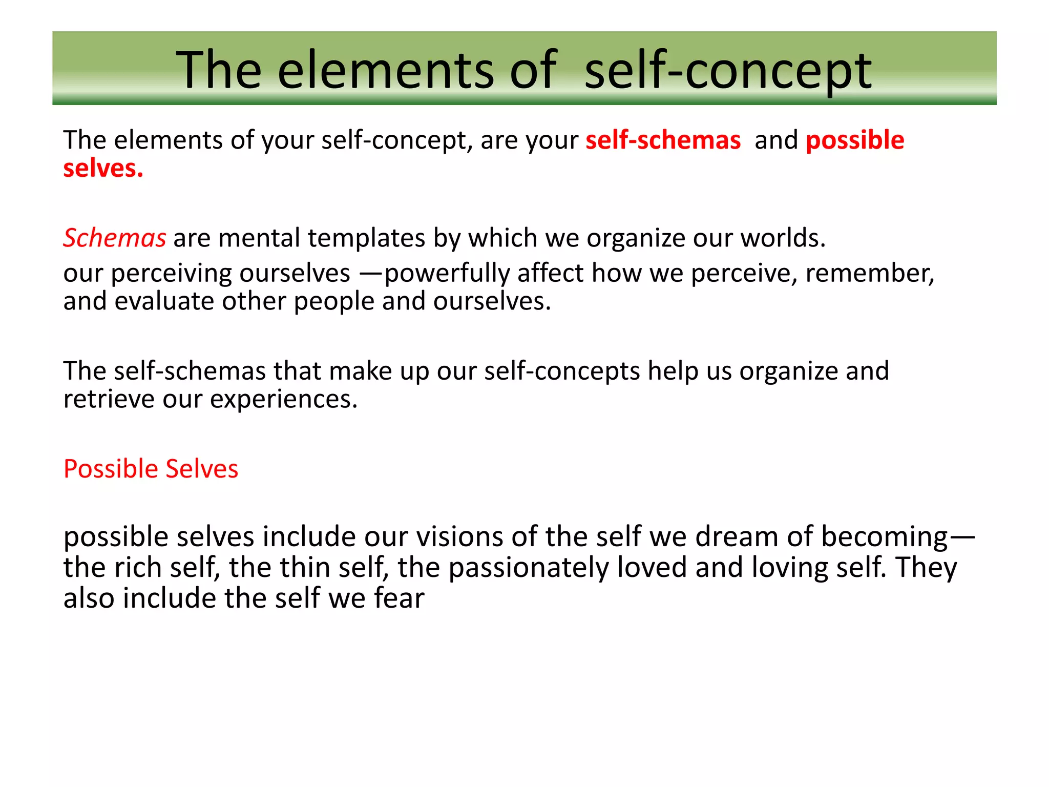 The elements of self-concept
The elements of your self-concept, are your self-schemas and possible
selves.
Schemas are mental templates by which we organize our worlds.
our perceiving ourselves —powerfully affect how we perceive, remember,
and evaluate other people and ourselves.
The self-schemas that make up our self-concepts help us organize and
retrieve our experiences.
Possible Selves
possible selves include our visions of the self we dream of becoming—
the rich self, the thin self, the passionately loved and loving self. They
also include the self we fear
 