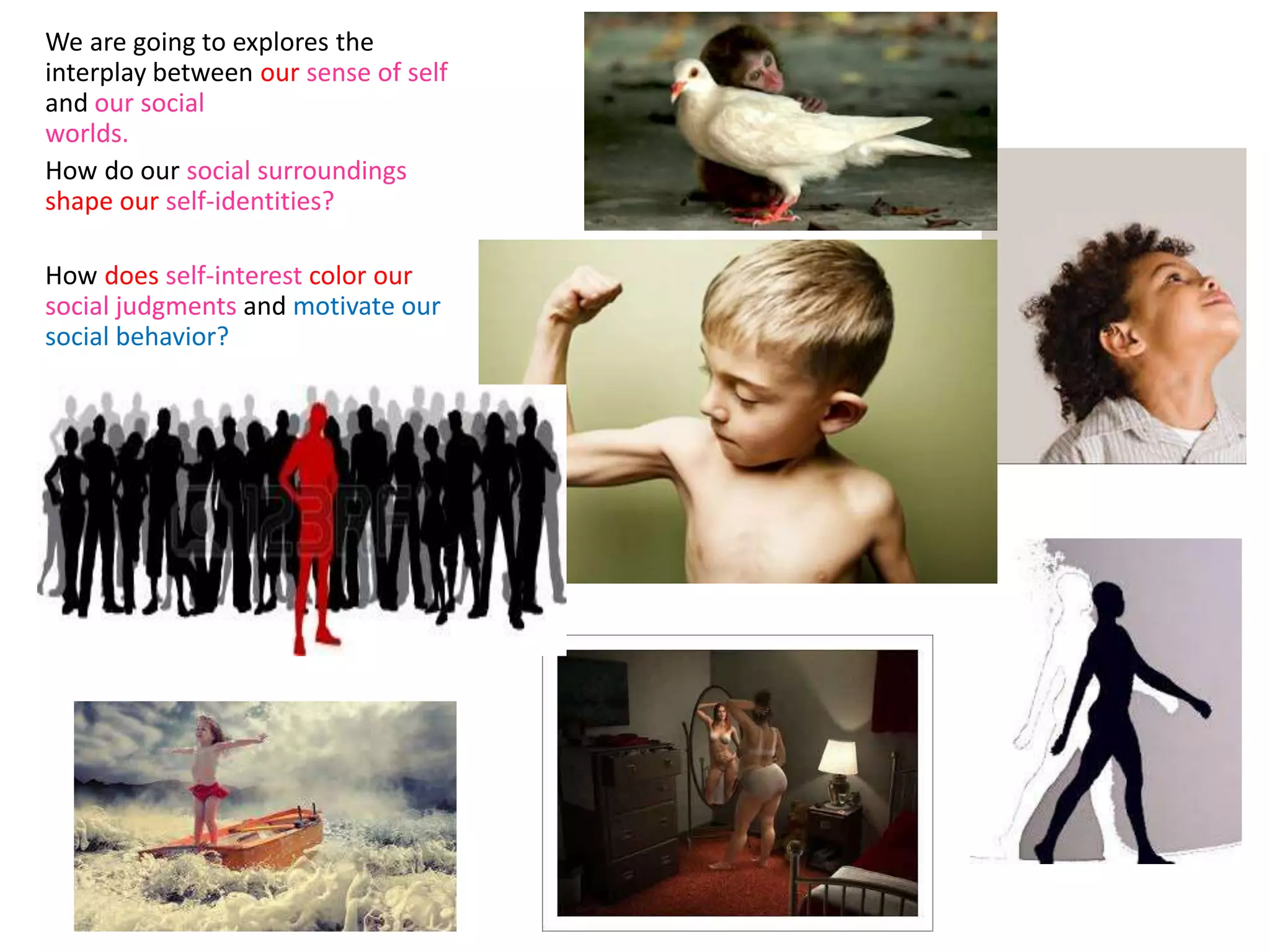 We are going to explores the
interplay between our sense of self
and our social
worlds.
How do our social surroundings
shape our self-identities?
How does self-interest color our
social judgments and motivate our
social behavior?
 