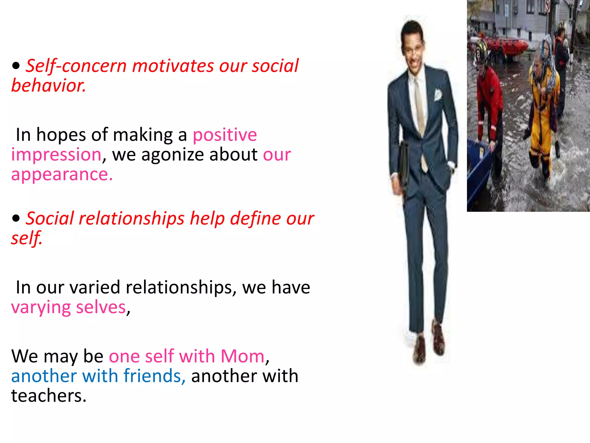 • Self-concern motivates our social
behavior.
In hopes of making a positive
impression, we agonize about our
appearance.
• Social relationships help define our
self.
In our varied relationships, we have
varying selves,
We may be one self with Mom,
another with friends, another with
teachers.
 