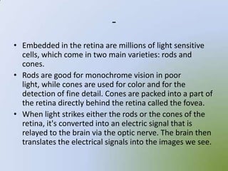 -
• Embedded in the retina are millions of light sensitive
  cells, which come in two main varieties: rods and
  cones.
• Rods are good for monochrome vision in poor
  light, while cones are used for color and for the
  detection of fine detail. Cones are packed into a part of
  the retina directly behind the retina called the fovea.
• When light strikes either the rods or the cones of the
  retina, it's converted into an electric signal that is
  relayed to the brain via the optic nerve. The brain then
  translates the electrical signals into the images we see.
 