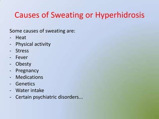 Causes of Sweating or Hyperhidrosis
Some causes of sweating are:
- Heat
- Physical activity
- Stress
- Fever
- Obesty
- Pregnancy
- Medications
- Genetics
- Water intake
- Certain psychiatric disorders...
 