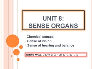 UNIT 8:
SENSE ORGANS
• Chemical senses
• Sense of vision
• Sense of hearing and balance
Refer to MADER, 2010: CHAPTER 38 P. 702 - 716
 