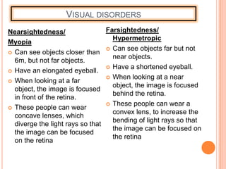 VISUAL DISORDERS
Nearsightedness/
Myopia
 Can see objects closer than
6m, but not far objects.
 Have an elongated eyeball.
 When looking at a far
object, the image is focused
in front of the retina.
 These people can wear
concave lenses, which
diverge the light rays so that
the image can be focused
on the retina
Farsightedness/
Hypermetropic
 Can see objects far but not
near objects.
 Have a shortened eyeball.
 When looking at a near
object, the image is focused
behind the retina.
 These people can wear a
convex lens, to increase the
bending of light rays so that
the image can be focused on
the retina
 