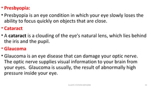 • Presbyopia:
• Presbyopia is an eye condition in which your eye slowly loses the
ability to focus quickly on objects that are close.
• Cataract
• A cataract is a clouding of the eye's natural lens, which lies behind
the iris and the pupil.
• Glaucoma
• Glaucoma is an eye disease that can damage your optic nerve.
The optic nerve supplies visual information to your brain from
your eyes. Glaucoma is usually, the result of abnormally high
pressure inside your eye.
GLADYS STEPHEN MPHARM 10
 