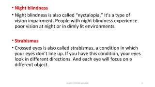 • Night blindness
• Night blindness is also called “nyctalopia.” It’s a type of
vision impairment. People with night blindness experience
poor vision at night or in dimly lit environments.
• Strabismus
• Crossed eyes is also called strabismus, a condition in which
your eyes don’t line up. If you have this condition, your eyes
look in different directions. And each eye will focus on a
different object.
GLADYS STEPHEN MPHARM 11
 
