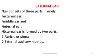 EXTERNAL EAR
•Ear consists of three parts, namely
•external ear,
•middle ear and
•internal ear.
•External ear is formed by two parts:
1.Auricle or pinna
2.External auditory meatus.
GLADYS STEPHEN MPHARM 15
 