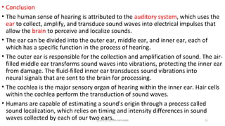 • Conclusion
• The human sense of hearing is attributed to the auditory system, which uses the
ear to collect, amplify, and transduce sound waves into electrical impulses that
allow the brain to perceive and localize sounds.
• The ear can be divided into the outer ear, middle ear, and inner ear, each of
which has a specific function in the process of hearing.
• The outer ear is responsible for the collection and amplification of sound. The air-
filled middle ear transforms sound waves into vibrations, protecting the inner ear
from damage. The fluid-filled inner ear transduces sound vibrations into
neural signals that are sent to the brain for processing.
• The cochlea is the major sensory organ of hearing within the inner ear. Hair cells
within the cochlea perform the transduction of sound waves.
• Humans are capable of estimating a sound's origin through a process called
sound localization, which relies on timing and intensity differences in sound
waves collected by each of our two ears.GLADYS STEPHEN MPHARM 21
 