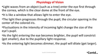 Physiology of Vision
•Light waves from an object (such as a tree) enter the eye first through
the cornea, which is the clear dome at the front of the eye.
•It is like a window that allows light to enter the eye.
•The light then progresses through the pupil, the circular opening in the
center of the colored iris.
•Fluctuations in the intensity of incoming light change the size of the
eye’s pupil.
•As the light entering the eye becomes brighter, the pupil will constrict
(get smaller), due to the pupillary light response.
•As the entering light becomes dimmer, the pupil will dilate (get larger).
•Contd…GLADYS STEPHEN MPHARM 6
 