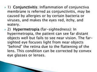  1) Conjunctivitis: Inflammation of conjunctiva
membrane is referred as conjunctivitis, may be
caused by allergies or by certain bacteria or
viruses, and makes the eyes red, itchy, and
watery.
 2) Hypermetropia (far-sightedness): In
hypermetropia, the patient can see far distant
objects well but fails to see near vision. The far-
sighted eye focuses light from near objects
“behind” the retina due to the flattening of the
lens. This condition can be corrected by convex
eye glasses or lenses.
 