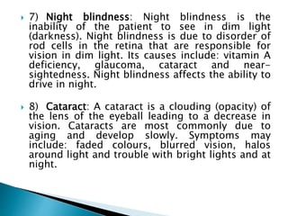  7) Night blindness: Night blindness is the
inability of the patient to see in dim light
(darkness). Night blindness is due to disorder of
rod cells in the retina that are responsible for
vision in dim light. Its causes include: vitamin A
deficiency, glaucoma, cataract and near-
sightedness. Night blindness affects the ability to
drive in night.
 8) Cataract: A cataract is a clouding (opacity) of
the lens of the eyeball leading to a decrease in
vision. Cataracts are most commonly due to
aging and develop slowly. Symptoms may
include: faded colours, blurred vision, halos
around light and trouble with bright lights and at
night.
 