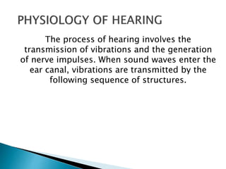 The process of hearing involves the
transmission of vibrations and the generation
of nerve impulses. When sound waves enter the
ear canal, vibrations are transmitted by the
following sequence of structures.
 