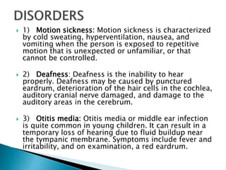  1) Motion sickness: Motion sickness is characterized
by cold sweating, hyperventilation, nausea, and
vomiting when the person is exposed to repetitive
motion that is unexpected or unfamiliar, or that
cannot be controlled.
 2) Deafness: Deafness is the inability to hear
properly. Deafness may be caused by punctured
eardrum, deterioration of the hair cells in the cochlea,
auditory cranial nerve damaged, and damage to the
auditory areas in the cerebrum.
 3) Otitis media: Otitis media or middle ear infection
is quite common in young children. It can result in a
temporary loss of hearing due to fluid buildup near
the tympanic membrane. Symptoms include fever and
irritability, and on examination, a red eardrum.
 