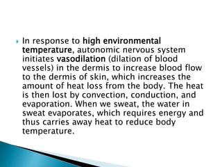  In response to high environmental
temperature, autonomic nervous system
initiates vasodilation (dilation of blood
vessels) in the dermis to increase blood flow
to the dermis of skin, which increases the
amount of heat loss from the body. The heat
is then lost by convection, conduction, and
evaporation. When we sweat, the water in
sweat evaporates, which requires energy and
thus carries away heat to reduce body
temperature.
 