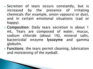  Secretion of tears occurs constantly, but is
increased by the presence of irritating
chemicals (for example, onion vapours) or dust,
and in certain emotional situations (sad or
happy).
 Composition: Daily tears secretion is about 1
mL. Tears are composed of water, mucus,
sodium chloride (about 1%), mineral salts,
bactericidal enzyme lysozyme and gamma
globulin.
 Functions: the tears permit cleaning, lubrication
and moistening of the eyeball.
 