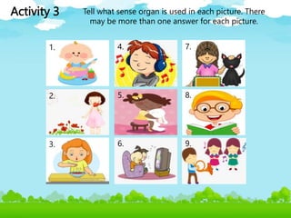 Activity 3 Tell what sense organ is used in each picture. There
may be more than one answer for each picture.
1.
2.
3.
4.
5.
6.
7.
8.
9.
 